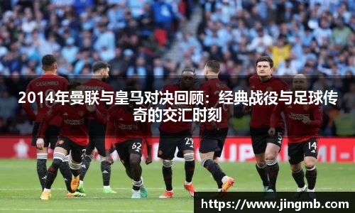 2014年曼联与皇马对决回顾:经典战役与足球传奇的交汇时刻
